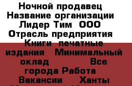 Ночной продавец › Название организации ­ Лидер Тим, ООО › Отрасль предприятия ­ Книги, печатные издания › Минимальный оклад ­ 25 300 - Все города Работа » Вакансии   . Ханты-Мансийский,Мегион г.